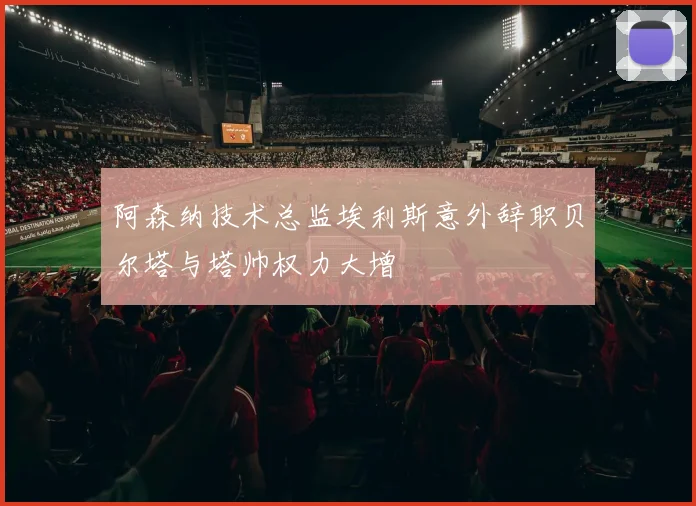 阿森纳技术总监埃利斯意外辞职贝尔塔与塔帅权力大增