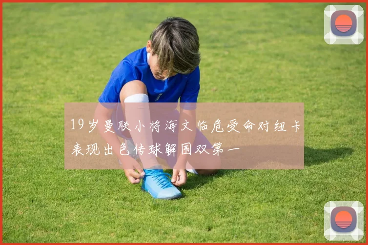 19岁曼联小将海文临危受命对纽卡表现出色传球解围双第一