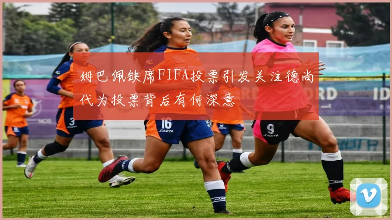 姆巴佩缺席FIFA投票引发关注德尚代为投票背后有何深意