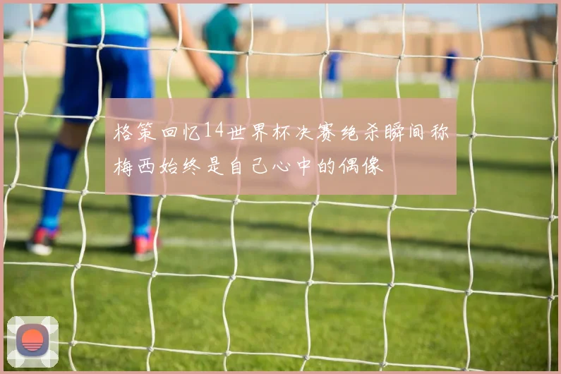 格策回忆14世界杯决赛绝杀瞬间称梅西始终是自己心中的偶像
