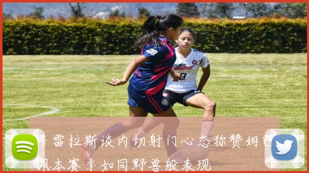 卡雷拉斯谈内切射门心态称赞姆巴佩本赛季如同野兽般表现