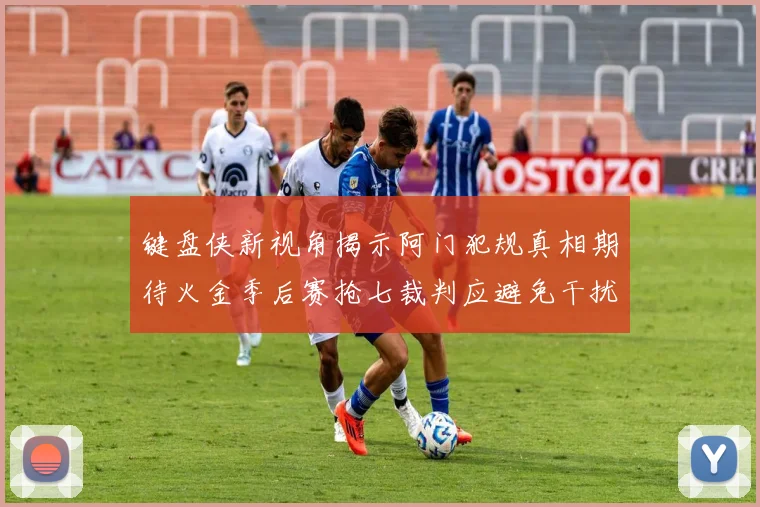 键盘侠新视角揭示阿门犯规真相期待火金季后赛抢七裁判应避免干扰比赛